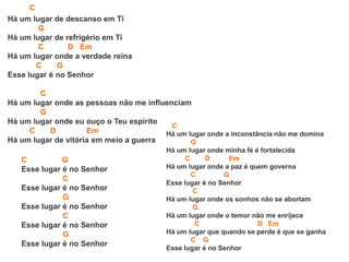 C
Há um lugar de descanso em Ti
G
Há um lugar de refrigério em Ti
C D Em
Há um lugar onde a verdade reina
C G
Esse lugar é no Senhor
C
Há um lugar onde as pessoas não me influenciam
G
Há um lugar onde eu ouço o Teu espírito
C D Em
Há um lugar de vitória em meio a guerra
C G
Esse lugar é no Senhor
C
Esse lugar é no Senhor
G
Esse lugar é no Senhor
C
Esse lugar é no Senhor
G
Esse lugar é no Senhor
C
Há um lugar onde a inconstância não me domina
G
Há um lugar onde minha fé é fortalecida
C D Em
Há um lugar onde a paz é quem governa
C G
Esse lugar é no Senhor
C
Há um lugar onde os sonhos não se abortam
G
Há um lugar onde o temor não me enrijece
C D Em
Há um lugar que quando se perde é que se ganha
C G
Esse lugar é no Senhor
 