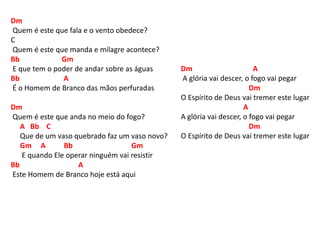 Dm
Quem é este que fala e o vento obedece?
C
Quem é este que manda e milagre acontece?
Bb Gm
E que tem o poder de andar sobre as águas
Bb A
É o Homem de Branco das mãos perfuradas
Dm
Quem é este que anda no meio do fogo?
A Bb C
Que de um vaso quebrado faz um vaso novo?
Gm A Bb Gm
E quando Ele operar ninguém vai resistir
Bb A
Este Homem de Branco hoje está aqui
Dm A
A glória vai descer, o fogo vai pegar
Dm
O Espírito de Deus vai tremer este lugar
A
A glória vai descer, o fogo vai pegar
Dm
O Espírito de Deus vai tremer este lugar
 