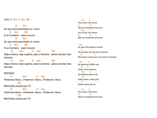 Intro: G Em C Am D9
G Em
Ao que está assentado no trono
C Am D9
E ao Cordeiro seja o louvor
G Em
Ao que está assentado no trono
C Am D9
E ao Cordeiro seja o louvor
G Em C Am D9
Seja a honra, seja a glória, seja o domínio pelos séculos dos
séculos
G Em C Am D9
Seja a honra, seja a glória, seja o domínio pelos séculos dos
séculos
REFRÃO:
G Em C Am
Poderoso Deus... Poderoso Deus... Poderoso Deus
D9
Minh'alma anseia por Ti!
G Em C Am
Poderoso Deus... Poderoso Deus... Poderoso Deus
D9
Minh'alma anseia por Ti!
Em C
Faz chover, faz chover
G D
Abre as comportas dos céus
Em C
Faz chover, faz chover
G D
Abre as comportas dos céus
Em
Eu vejo uma pequena nuvem
C
Do tamanho da mão de um homem
G D
Mas este é o sinal que a tua chuva vai descer
Em C
Se pedirmos JESUS virá
G D
Como chuva descerá
Em C
Se pedirmos jesus virá
G
Então clame, então grite
D
Então chame por ele
Em C
Faz chover, faz chover
G D
Abre as comportas dos céus
 