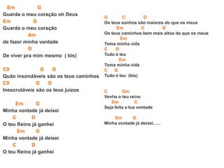 Em G
Guarda o meu coração oh Deus
Em G
Guarda o meu coração
Am
de fazer minha vontade
D
De viver pra mim mesmo ( bis)
C9 G D
Quão insondáveis são os teus caminhos
C9 G D
Inescrutáveis são os teus juízos
Em G
Minha vontade já deixei
C D
O teu Reino já ganhei
Em G
Minha vontade já deixei
C D
O teu Reino já ganhei
G C D
Os teus sonhos são maiores do que os meus
Em C D
Os teus caminhos bem mais altos do que os meus
Em
Toma minha vida
C D
Tudo é teu
Em
Toma minha vida
C D
Tudo é teu (bis)
C Gm
Venha o teu reino
Dm C
Seja feita a tua vontade
Em G
Minha vontade já deixei......
 