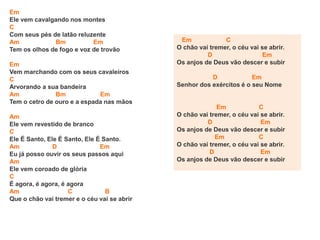 Em
Ele vem cavalgando nos montes
C
Com seus pés de latão reluzente
Am Bm Em
Tem os olhos de fogo e voz de trovão
Em
Vem marchando com os seus cavaleiros
C
Arvorando a sua bandeira
Am Bm Em
Tem o cetro de ouro e a espada nas mãos
Am
Ele vem revestido de branco
C
Ele É Santo, Ele É Santo, Ele É Santo.
Am D Em
Eu já posso ouvir os seus passos aqui
Am
Ele vem coroado de glória
C
É agora, é agora, é agora
Am C B
Que o chão vai tremer e o céu vai se abrir
Em C
O chão vai tremer, o céu vai se abrir.
D Em
Os anjos de Deus vão descer e subir
D Em
Senhor dos exércitos é o seu Nome
Em C
O chão vai tremer, o céu vai se abrir.
D Em
Os anjos de Deus vão descer e subir
Em C
O chão vai tremer, o céu vai se abrir.
D Em
Os anjos de Deus vão descer e subir
 