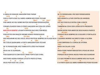E B
A OBRA DO SENHOR, NINGUÉM PODE PARAR
D/F# E A
POIS A PORTA QUE ELE ABRE HOMEM NÃO PODE FECHAR
Am7 G#m7 C# C#m7
POR AMOR AO SEU NOME MUITOS SOFRERAM PERSEGUIÇÕES
A B
FORAM LEVADOS PARA O FOGO LANÇADOS NA COVA DE LEÕES
E9 D/F# E
MAS DEUS SEMPRE LEVANTA SERVOS QUE NÃO TEM MEDO
A Am
POIS ESTÃO EM ORAÇÃO MESMO SENDO PERSEGUIDOS
G#m C# C#m A B E
NÃO NEGARAM AO SEU DEUS, DEUS PROTEGE SEMPRE OS FILHOS SEUS
E9 B C#m
SE É DEUS QUEM ABRE A PORTA NINGUÉM PODE FECHAR
A
SE TE PERSEGUEM, NÃO TEMAS ISTO LOGO VAI PASSAR
A B
DEUS VAI TE GUARDAR...
E B C#m7
POIS QUEM ESTÁ COM VOCÊ É MAIS FORTE QUE O MAL
A
NÃO PARE AGORA PORQUE JÁ ESTÁ PERTO O FINAL
A B E
DEUS POR VOCÊ VAI LUTAR
E
SE TE PERSEGUEM, VÃO SER PERSEGUIDOS
(B) C#m
NÃO ADIANTA LUTAR CONTRA OS UNGIDOS
F#m
ATÉ NO FOGO ELE ENTRA COM A GENTE
A B E
TAMBÉM NA COVA DOS LEÕES ESTÁ PRESENTE
E
QUEM SOFRE POR AMOR DE DEUS NUNCA PADECE
(B) C#m
PORQUE DEUS SEMPRE DÁ O ESCAPE E FORTALECE
F#m
E QUANDO MORRE VAI DIRETO PARA A GLÓRIA
A B E
A RECOMPENSA É A COROA DE VITÓRIA
F#m
NADA VAI CALAR A VOZ
A E
NADA PODE PARAR NEM DETER O POVO DE DEUS
F#m
PORQUE DEUS ENVIA ANJOS PARA NOS GUARDAR
A
E O QUE PROMETE DEUS CUMPRE NÃO VAI FALAR
F#m B
E A PORTA QUE ELE ABRE HOMEM NÃO PODE FECHAR
 