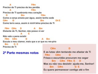 A F#m
Preciso de Ti preciso do teu perdão
A F#m
Preciso de Ti quebranta meu coração
D Bm F#m
Como a corça anseia por água, assim tenho sede
C#m D Bm E4 E
Como terra seca, assim é minh'alma preciso de Ti
F#m C#m D A Bm
Distante de Ti, Senhor, não posso vi-ver
A E
Não vale a pena existir
F#m C#m D A Bm
Escuta o meu clamor, mais que o ar que eu res-piro
Bm G E
Preciso de Ti
2ª Parte mesmas notas
C#m D
E as lutas vêm tentando me afastar de Ti
F#m C#m D
Frieza e escuridão procuram me cegar
Bm C#m F#m E D
Mas eu não vou desistir: ajuda-me, Senhor!
Bm C#m G E
Eu quero permanecer contigo até o fim
 