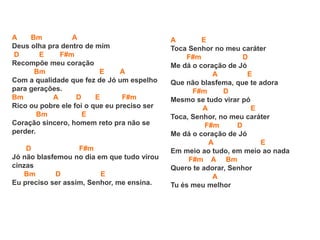 A Bm A
Deus olha pra dentro de mim
D E F#m
Recompõe meu coração
Bm E A
Com a qualidade que fez de Jó um espelho
para gerações.
Bm A D E F#m
Rico ou pobre ele foi o que eu preciso ser
Bm E
Coração sincero, homem reto pra não se
perder.
D F#m
Jó não blasfemou no dia em que tudo virou
cinzas
Bm D E
Eu preciso ser assim, Senhor, me ensina.
A E
Toca Senhor no meu caráter
F#m D
Me dá o coração de Jó
A E
Que não blasfema, que te adora
F#m D
Mesmo se tudo virar pó
A E
Toca, Senhor, no meu caráter
F#m D
Me dá o coração de Jó
A E
Em meio ao tudo, em meio ao nada
F#m A Bm
Quero te adorar, Senhor
A
Tu és meu melhor
 