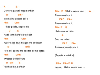 A E
Correrei para ti, meu Senhor
D Bm7
Minh'alma anseia por ti
F#m C#m
Sou pobre, cego e nu
D E
Nada tenho pra te oferecer
F#m C#m
Quero aos teus braços me entregar
D Bm7
Pois sei que tu me aceitas como estou
F#m C#m
Preciso do teu ouro
D Bm E
Purifica-me, Senhor
F#m E DReina sobre mim A
Eu me rendo a ti
E4 E F#m
Eu me rendo a ti
F#m E D
Reina sobre mim
A
Sou tua noiva
E4 E F#m
Espero e anseio por ti
(Repete a música)
F#m F#m E D
Jesus, Reina sobre mim ...
 