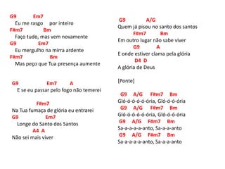 G9 Em7
Eu me rasgo por inteiro
F#m7 Bm
Faço tudo, mas vem novamente
G9 Em7
Eu mergulho na mirra ardente
F#m7 Bm
Mas peço que Tua presença aumente
G9 Em7 A
E se eu passar pelo fogo não temerei
F#m7
Na Tua fumaça de glória eu entrarei
G9 Em7
Longe do Santo dos Santos
A4 A
Não sei mais viver
G9 A/G
Quem já pisou no santo dos santos
F#m7 Bm
Em outro lugar não sabe viver
G9 A
E onde estiver clama pela glória
D4 D
A glória de Deus
[Ponte]
G9 A/G F#m7 Bm
Gló-ó-ó-ó-ó-ória, Gló-ó-ó-ória
G9 A/G F#m7 Bm
Gló-ó-ó-ó-ó-ória, Gló-ó-ó-ória
G9 A/G F#m7 Bm
Sa-a-a-a-a-anto, Sa-a-a-anto
G9 A/G F#m7 Bm
Sa-a-a-a-a-anto, Sa-a-a-anto
 