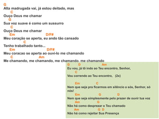 G
Alta madrugada vai, já estou deitado, mas
C
Ouço Deus me chamar
G
Sua voz suave é como um sussurro
C
Ouço Deus me chamar
Em D/F#
Meu coração se aperta, eu ando tão cansado
C
Tenho trabalhado tanto...
Em D/F#
Meu coracao se aperta ao ouvi-lo me chamando
C Am
Me chamando, me chamando, me chamando, me chamando
G D Am
Eu vou, já tô indo ao Teu encontro, Senhor,
C
Vou correndo ao Teu encontro, (2x)
Em C
Nem que seja pra ficarmos em silêncio a sós, Senhor, só
nós!
Em G D
Nem que seja simplesmente pelo prazer de ouvir tua voz
Am G
Não há como desprezar o Teu chamado
Am G D
Não há como rejeitar Sua Presença
 