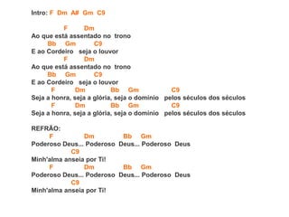 Intro: F Dm A# Gm C9
F Dm
Ao que está assentado no trono
Bb Gm C9
E ao Cordeiro seja o louvor
F Dm
Ao que está assentado no trono
Bb Gm C9
E ao Cordeiro seja o louvor
F Dm Bb Gm C9
Seja a honra, seja a glória, seja o domínio pelos séculos dos séculos
F Dm Bb Gm C9
Seja a honra, seja a glória, seja o domínio pelos séculos dos séculos
REFRÃO:
F Dm Bb Gm
Poderoso Deus... Poderoso Deus... Poderoso Deus
C9
Minh'alma anseia por Ti!
F Dm Bb Gm
Poderoso Deus... Poderoso Deus... Poderoso Deus
C9
Minh'alma anseia por Ti!
 