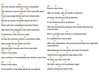 D9 A9
Ele não recebe ordens e nem é mandado
G D9 A9
Ele mesmo é quem manda e faz como Ele quer
D9 A9
É juiz que julga todos sem ser subornado
G D9
Nunca se sente cansado assim só Ele é
D A
Deus não tem substituto nem tem fiador
G
Não deve pra ninguém não acha cobrador
D D4
É absoluto e não erra em nada
D A
A sala do universo inteiro é escritorio dele
G
Não existe fila pra falar com Ele
A9 D
Atende todo mundo sem hora marcada
D9 D
Esse é meu deus
A
que conhece a humanidade por dentro e por fora
A9 A
Esse é meu deus
D
O sol perde a claridade perto de sua glória
D9 D
Esse é meu deus
G
Não se vende, não se rende é superior
D
O futuro da ciência Ele já domina
A D
E da medicina Ele é professor
A D
Não faz aniversário porque não existe data do seu
nascimento
G
Ele é o mestre que ensina o conhecimento
A D
E a sabedoria é aluna dele
A D
Não usa calendário, não precisa secretário pra agendar
seus planos
G
Não depende de conselho de seres humanos
A D
Toda honra toda glória seja dada a Ele
A D
Pra Ele, por Ele, com Ele
G A
Só dele, aqui ou em qualquer lugar
D
Quem manda em tudo é Ele
 