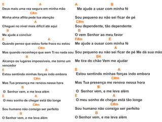 E A
Deus mais uma vez segura em minha mão
C#m
Minha alma aflita pede tua atenção
A
Cheguei no nível mais difícil até aqui
B
Me ajude a concluir
E A
Quando penso que estou forte fraco eu estou
C#m
Mas quando reconheço que sem Ti eu nada sou
B
Alcanço os lugares impossíveis, me torno um
vencedor
E A
Estou sentindo minhas forças indo embora
C#m
Mas Tua presença me renova nessa hora
B
O Senhor vem, e me leva além
E A
O meu sonho de chegar está tão longe
C#m
Sou humano não consigo ser perfeito
B
O Senhor vem, e me leva além
A B
Me ajude a usar com minha fé
Sou pequeno eu não sei ficar de pé
C#m
Sou dependente, tão dependente
B
O vem Senhor ao meu favor
F#m E
Me ajude a ousar com minha fé
A
Sou pequeno eu não sei ficar de pé Me dá sua mão
B4
Me tira do chão Vem me ajudar
E A
Estou sentindo minhas forças indo embora
C#m
Mas Tua presença me renova nessa hora
B
O Senhor vem, e me leva além
E A
O meu sonho de chegar está tão longe
C#m
Sou humano não consigo ser perfeito
B
O Senhor vem, e me leva além
 