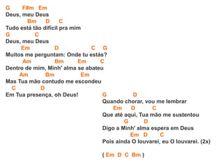 G F#m Em
Deus, meu Deus
Bm D C
Tudo está tão difícil pra mim
G C
Deus, meu Deus
Em D C G
Muitos me perguntam: Onde tu estás?
Am Bm Em C
Dentro de mim, Minh' alma se abateu
Am Bm Em
Mas Tua mão contudo me escondeu
C D
Em Tua presença, oh Deus! G D
Quando chorar, vou me lembrar
Em D C
Que até aqui, Tua mão me sustentou
G D
Digo a Minh' alma espera em Deus
Em D C
Pois ainda O louvarei, eu O louvarei. (2x)
( Em D C Bm )
 