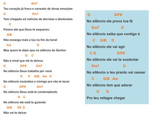 G Em7
Teu coração já fraco e cansado de duras emoções
G Em7
Tem chegado só notícias de derrotas e desilusões
C
Parece até que Deus te esqueceu
G/B
Não enxerga mais a luz no fim do túnel
Am D
Mas quero te dizer que no silêncio do Senhor
G C
Não é sinal que ele te deixou
G D/F# Em7
No silêncio Deus trabalha por você
D C G/B Am D
No silêncio neutraliza o inimigo pra não te tocar
G D/F# Em7
No silêncio Deus está te contemplando
D C
No silêncio ele está te guiando
G/B D4 D
Não vai te deixar
G D/F#
No silêncio ele prova tua fé
Em7 D
No silêncio saiba que contigo é
C G/B D
No silêncio ele vai agir
C G D/F#
No silêncio ele vai te sustentar
Em7 D
No silêncio o teu pranto vai cessar
C G/B Am
No silêncio tem que adorar
D G
Pro teu milagre chegar
 