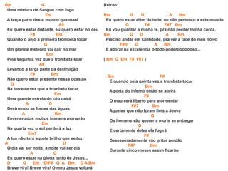 Bm G
Uma mistura de Sangue com fogo
Em
A terça parte deste mundo queimará
A9
Eu quero estar distante, eu quero estar no céu
F# Bm
Quando o anjo a primeira trombeta tocar
G
Um grande meteoro vai cair no mar
Em
Pela segunda vez que a trombeta soar
A9
Levando a terça parte da destruição
F# Bm
Não quero estar presente nessa ocasião
G
Na terceira vez que a trombeta tocar
Em
Uma grande estrela do céu cairá
A D
Destruindo as fontes das águas
A Bm
Envenenados muitos homens morrerão
Em
Na quarta vez o sol perderá a luz
Em7
A lua não terá aquele brilho que seduz
A D
O dia vai ser noite, a noite vai ser dia
A D
Eu quero estar na glória junto de Jesus...
D G Em D/F# G A Bm G A Bm
Breve vira! Breve vira! O meu Jesus voltará
Refrão:
Bm G D A Bm
Eu quero estar além de tudo, eu não pertenço a este mundo
G F# F#7 Bm
Eu vou guardar a minha fé, pra não perder minha coroa,
Bm G D A Em
Preciso andar em santidade, pra ver a face do meu noivo
F#m G A Bm
E adorar na excelência o todo poderooooooso...
( Bm G Em F# F#7 )
Bm F#
E quando pela quinta vez a trombeta tocar
Bm
A porta do inferno então se abrirá
F#
O mau será liberto para atormentar
F#7 Bm
Aqueles que não foram fiéis a Jeová
G
Os homens vão querer a morte se entregar
D
E certamente deles ela fugirá
F#
Desesperadamente vão gritar perdão
F#7 Bm
Durante cinco meses assim ficarão
 