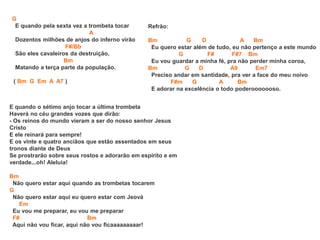 G
E quando pela sexta vez a trombeta tocar
A
Dozentos milhões de anjos do inferno virão
F#/Bb
São eles cavaleiros da destruição,
Bm
Matando a terça parte da população.
( Bm G Em A A7 )
E quando o sétimo anjo tocar a última trombeta
Haverá no céu grandes vozes que dirão:
- Os reinos do mundo vieram a ser do nosso senhor Jesus
Cristo
E ele reinará para sempre!
E os vinte e quatro anciãos que estão assentados em seus
tronos diante de Deus
Se prostrarão sobre seus rostos e adorarão em espírito e em
verdade...oh! Aleluia!
Bm
Não quero estar aqui quando as trombetas tocarem
G
Não quero estar aqui eu quero estar com Jeová
Em
Eu vou me preparar, eu vou me preparar
F# Bm
Aqui não vou ficar, aqui não vou ficaaaaaaaaar!
Refrão:
Bm G D A Bm
Eu quero estar além de tudo, eu não pertenço a este mundo
G F# F#7 Bm
Eu vou guardar a minha fé, pra não perder minha coroa,
Bm G D A9 Em7
Preciso andar em santidade, pra ver a face do meu noivo
F#m G A Bm
E adorar na excelência o todo poderooooooso.
 