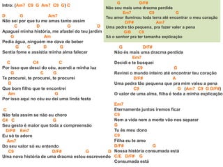 Intro: (Am7 C9 G Am7 C9 G) C
D G Am7
Não sei por que tu me amas tanto assim
C D G D
Apaguei minha história, me afastei do teu jardim
G Am
Pedia água, ninguém me dava de beber
G C D G
Sentia fome e assistia minha alma falecer
C C4 C
Por isso que desci do céu, acendi a minha luz
G C G
Te procurei, te procurei, te procurei
D
Que bom filho que te encontrei
Am G
Por isso aqui no céu eu dei uma linda festa
G D/F#
Não sou mais uma dracma perdida
Em7 C9 G
Teu amor iluminou toda terra até encontrar o meu coração
D/F# Am7
Uma pedra tão pequena, pra fazer valer a pena
G/B C9
Só o senhor pra ter tamanha explicação
C
Não fala assim se não eu choro
C4 C G
Seu gesto é maior que toda a compreensão
D/F# Em7
Eu só te adoro
Am7
Do seu valor só eu entendo
C9 D/F# G D
Uma nova história de uma dracma estou escrevendo
G D/F#
Não és mais uma dracma perdida
Em7
Decidi e te busquei
C9 G
Revirei o mundo inteiro até encontrar teu coração
D/F# A
Uma pedra tão pequena que pra mim valeu a pena
C9 G (Am7 C9 G D/F#)
O valor de uma alma, filha é toda a minha explicação
Em7
Eternamente juntos iremos ficar
C9
Nem a vida nem a morte vão nos separar
G
Tu és meu dono
C9
Filha eu te amo
D/F# G
Nossa história consumada está
C/E D/F# G
Consumada está
 