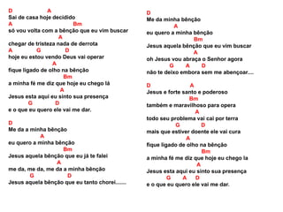D A
Sai de casa hoje decidido
A Bm
só vou volta com a bênção que eu vim buscar
A
chegar de tristeza nada de derrota
A G D
hoje eu estou vendo Deus vai operar
A
fique ligado de olho na bênção
Bm
a minha fé me diz que hoje eu chego lá
A
Jesus esta aqui eu sinto sua presença
G D
e o que eu quero ele vai me dar.
D
Me da a minha bênção
A
eu quero a minha bênção
Bm
Jesus aquela bênção que eu já te falei
A
me da, me da, me da a minha bênção
G D
Jesus aquela bênção que eu tanto chorei.......
D
Me da minha bênção
A
eu quero a minha bênção
Bm
Jesus aquela bênção que eu vim buscar
A
oh Jesus vou abraça o Senhor agora
G A D
não te deixo embora sem me abençoar....
D A
Jesus e forte santo e poderoso
Bm
também e maravilhoso para opera
A
todo seu problema vai cai por terra
G D
mais que estiver doente ele vai cura
A
fique ligado de olho na bênção
Bm
a minha fé me diz que hoje eu chego la
A
Jesus esta aqui eu sinto sua presença
G A D
e o que eu quero ele vai me dar.
 