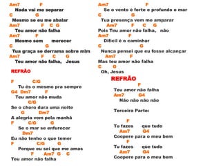 Am7 F
Nada vai me separar
C G
Mesmo se eu me abalar
Am7 F C G
Teu amor não falha
Am7 F
Mesmo sem merecer
C G
Tua graça se derrama sobre mim
Am7 F C G
Teu amor não falha, Jesus
REFRÃO
F C/G
Tu és o mesmo pra sempre
G4 Dm7 F
Teu amor não muda
C/G
Se o choro dura uma noite
G Dm7
A alegria vem pela manhã
F C/G G
Se o mar se enfurecer
Dm7
Eu não tenho o que temer
F C/G G
Porque eu sei que me amas
F Am7 G C
Teu amor não falha
Am7 F
Se o vento é forte e profundo o mar
C G
Tua presença vem me amparar
Am7 F C G
Pois Teu amor não falha, não
Am7 F
Difícil é o caminhar
C G
Nunca pensei que eu fosse alcançar
Am7 F
Mas teu amor não falha
C G
Oh, Jesus
REFRÃO
F
Teu amor não falha
Am7 G4
Não não não não
Terceira Parte:
F
Tu fazes que tudo
Am7 G4
Coopere para o meu bem
F
Tu fazes que tudo
Am7 G4
Coopere para o meu bem
 