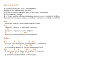 ( Em C Am D D7 )
E quando o sétimo anjo tocar a última trombeta
Haverá no céu grandes vozes que dirão:
- Os reinos do mundo vieram a ser do nosso senhor Jesus Cristo
E ele reinará para sempre!
E os vinte e quatro anciãos que estão assentados em seus tronos diante de Deus
Se prostrarão sobre seus rostos e adorarão em espírito e em verdade...oh! Aleluia!
Em
Não quero estar aqui quando as trombetas tocarem
C
Não quero estar aqui eu quero estar com Jeová
Am
Eu vou me preparar, eu vou me preparar
B Em
Aqui não vou ficar, aqui não vou ficaaaaaaaaar!
Refrão:
Em C G D Em
Eu quero estar além de tudo, eu não pertenço a este mundo
C B B7 Em
Eu vou guardar a minha fé, pra não perder minha coroa,
Em C G D9 Am7
Preciso andar em santidade, pra ver a face do meu noivo
Bm C D Em
E adorar na excelência o todo poderooooooso.
 