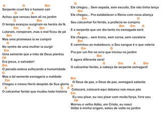 A G Bm
Serpente cruel fez o homem cair
G A
Achou que venceu bem ali no jardim
G Bm
O tempo avançou surgiram os heróis da fé
Em A Bm
Lutaram, romperam, mas o mal ficou de pé
Bm
Mas uma promessa ia se cumprir
G
No ventre de uma mulher ia surgir
Em
Uma semente que a mão de Deus plantou
F#
Era jesus, o salvador!
Bm
O pecado estava sufocando a humanidade
G
Mas a tal semente esmagaria a maldade
Em
Chegou o nosso Herói despido de Sua gloria
A G A
O calcanhar ferido que mudou toda história
G
Ele chegou... Sem espada, sem escudo, Ele não tinha lança
Bm
Ele chegou... Pra estabelecer o Reino com nova aliança
Em G
Seu calcanhar foi ferido, a profecia se cumpriu
Bm Em A
E a serpente que um dia tanto riu esmagada será
G
Ele chegou... sem trono, sem coroa, sem cavalaria
Bm
E caminhou ao matadouro, o Seu sangue é o que valeria
Em G
Pra por um fim no erro que iniciou no jardim
Bm
E agora diferente será!
G Em A Bm
O calcanhar ferido, a cabeça da serpente esmagará!
Bm
O Deus de paz, o Deus de paz, esmagará satanás
G
Colocará, colocará aqui debaixo nos meus pés
Em
Eu vou pisar, eu vou pisar com muita força, livre sou
F#
Morreu o velho Adão, em Cristo, eu nasci
Voltei à minha origem, estou de volta no jardim
 