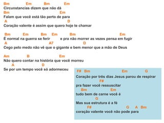 Bm Em Bm Em
Circunstancias dizem que não dá
Bm Em
Falam que você está tão perto de para
A D
Coração valente é assim que quero hoje te chamar
Bm Em Bm Em Bm Em
É normal na guerra se ferir e pra não morrer as vezes pensa em fugir
A A7 D
Cego pelo medo não vê que o gigante e bem menor que a mão de Deus
Am B Em
Não quero contar na história que você morreu
A D
Se por um tempo você só adormeceu F# Bm Em G
Coração por três dias Jesus parou de respirar
F#
pra fazer você ressuscitar
Bm Em
tudo bem de carne você é
G
Mas sua estrutura é a fé
F# G A Bm
coração valente você não pode para
 