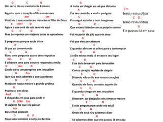 G C G
Um certo dia no caminho de Emanús
D
Alguém com o coração aflito conversava
Am Em
Você viu o que aconteceu mataram o filho de Deus
C Am7 D
Agora o que será de nós sem ele aqui
G C G
Mas de repente um viajante deles se aproximou
E perguntou porque estás triste
D
O que vai comentando
C G
Ficou uma pergunta quase sem respostas
Em C D
E olhando uma para o outro respondeu então
G Am D
Cleofa és tu um peregrino em Jerusalém
G Em
Que não está sabendo o que aconteceu
D C
Mataram nosso mestre o grande profeta
G
Poderoso em obras
Am7 D
E chegando em casa para onde ir
G D/F# Em
O viajante fez que iria passar
Am
Eles então pediram
D G D
Fique aqui conosco o sol já se declina
G
A noite vai chegar eu sei que distante
A
É o seu caminho e muito perigoso
C
Prossegui sozinho e nem imaginava
G D
Que estava falando com o próprio senhor
G
Foi no partir de pão que ele orou
A
Foi que eles perceberam
C
E quando abriram os olhos para o contemplar
D G
Já não estava mais só estava o seu lugar
C D
E os dois desceram para Jerusalém
C G
Com o coração repleto de alegria
C D
Dizendo não ardia em nossos corações
C G
Quando ele falou conosco aquele dia
C D
E quando chegaram em Jerusalém
C G
Disseram ao discípulos nós vimos o mestre
C D
E eles perguntaram onde ele está?
C D
Onde ele está não sabemos dizer
G
Só sabemos dizer que ele passou lá em casa
Em
Jesus ressuscitou
C D
Jesus ressuscitou
G
Ele passou lá em casa
 