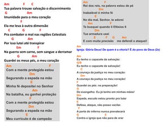 Am F C
Tua palavra trouxe salvação o discernimento
G Am
Imunidade para o meu coração
F
Ela me leva à outra dimensão
C G F
Pra combater o mal nas regiões Celestiais
G Am
Por isso lutei até transpirar
Em F
Na guerra sem carne, sem sangue a derramar
G Am
Guardei os meus pés, o meu coração
Am F
Com a mente protegida estou
Dm
Segurando a espada na mão
E
Minha fé depositei no Senhor
Am
Na batalha, eu ganhei proteção
F
Com a mente protegida estou
Dm
Segurando a espada na mão
E
Meu currículo é de campeão
Am F
Rei dos reis, na palavra estou de pé
Dm
Inabalável é minha fé
E
No dia mal, Senhor, te adorei
Am F
Te busquei quando li Efésios 6
Dm
Tua armadura usei
E F G Am
E com muita precisão me defendi e ataquei!
Am
Igreja: Glória Deus! De quem é a vitoria? É do povo de Deus (2x)
Am
Eu tenho o capacete da salvação:
G/B
Eu tenho o capacete da salvação!
C
A couraça da justiça no meu coração:
Dm
A couraça da justiça no meu coração!
F
Guardei os pés: na preparação!
G
Do evangelho: Eu já tenho em minhas mãos!
Dm
Espada, escudo estou pronto pra lutar
E
Defesa, ataque, não posso vacilar.
F
A porta do inferno nunca prevalecerá
G E
Contra a igreja que não para de orar
 