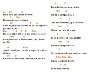 A Bm A
Deus olha pra dentro de mim
D E F#m
Recompõe meu coração
Bm E A
Com a qualidade que fez de Jó um espelho
para gerações.
Bm A D E F#m
Rico ou pobre ele foi o que eu preciso ser
Bm E
Coração sincero, homem reto pra não se
perder.
D F#m
Jó não blasfemou no dia em que tudo virou
cinzas
Bm D E
Eu preciso ser assim, Senhor, me ensina.
A E
Toca Senhor no meu caráter
F#m D
Me dá o coração de Jó
A E
Que não blasfema, que te adora
F#m D
Mesmo se tudo virar pó
A E
Toca, Senhor, no meu caráter
F#m D
Me dá o coração de Jó
A E
Em meio ao tudo, em meio ao nada
F#m C#m Bm
Quero te adorar, Senhor
A A9
Tu és meu melhor
 
