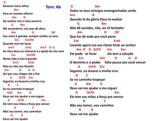 G
Elevarei meus olhos
Bm
Para os montes olharei
Am D
Do senhor virá o meu socorro
G Bm
Me esconderei, nas asas de deus
Am D Eb°
Seu amor é grande, sempre acolhe os seus
Em Em7M
Quando mal me tocar
Em7 Em6 Am7 D G
Ao meu deus eu clamarei e a ajuda do céu vem
Em Em7M
Nesta vida a luta é grande
Em7 Em6
Mas eu não vou desistir
Am D G D
Sei que vou chegar até o fim
G D/F# Em
Seguirei, eu levarei a minha cruz
D C
Se no caminho tropeçar
G/B Am D
Deus vai me ajudar a me erguer
G D/F# Em
Ele tem nas mãos a força pra vencer
D C
Não vou temer, vou caminhar
D G
Deus vai me ajudar
G Bm
Todos os teus inimigos envergonhados serão
Am D
Quando lá da glória Deus te exaltar
G Bm
Não dê ouvidos, não, ao vil tentador
Am D Eb°
Que faz de tudo pra você parar
Em Em6
Levante agora tua voz clame forte ao senhor
Am D G D/F# Em Em
Ele pode te livrar ele tem a solução
Em Am D G D
O domínio e o poder falta pouco pra você vencer
G D/F# Em
Seguirei, eu levarei a minha cruz
D C
Se no caminho tropeçar
G Am D
Deus vai me ajudar a me erguer
G D/F# Em
Ele tem nas mãos a força pra vencer
D C
Não vou temer, vou caminhar
D G
Deus vai me ajudar
Tom: Ab
 
