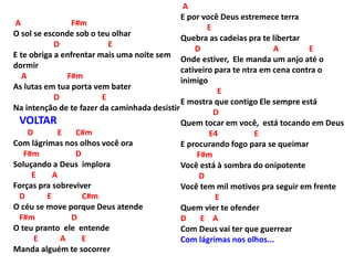 A F#m
O sol se esconde sob o teu olhar
D E
E te obriga a enfrentar mais uma noite sem
dormir
A F#m
As lutas em tua porta vem bater
D E
Na intenção de te fazer da caminhada desistir
VOLTAR
D E C#m
Com lágrimas nos olhos você ora
F#m D
Soluçando a Deus implora
E A
Forças pra sobreviver
D E C#m
O céu se move porque Deus atende
F#m D
O teu pranto ele entende
E A E
Manda alguém te socorrer
A
E por você Deus estremece terra
E
Quebra as cadeias pra te libertar
D A E
Onde estiver, Ele manda um anjo até o
cativeiro para te ntra em cena contra o
inimigo
E
E mostra que contigo Ele sempre está
D
Quem tocar em você, está tocando em Deus
E4 E
E procurando fogo para se queimar
F#m
Você está à sombra do onipotente
D
Você tem mil motivos pra seguir em frente
E
Quem vier te ofender
D E A
Com Deus vai ter que guerrear
Com lágrimas nos olhos...
 