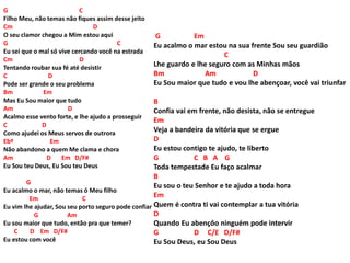 G C
Filho Meu, não temas não fiques assim desse jeito
Cm D
O seu clamor chegou a Mim estou aqui
G C
Eu sei que o mal só vive cercando você na estrada
Cm D
Tentando roubar sua fé até desistir
C D
Pode ser grande o seu problema
Bm Em
Mas Eu Sou maior que tudo
Am D
Acalmo esse vento forte, e lhe ajudo a prosseguir
C D
Como ajudei os Meus servos de outrora
Ebº Em
Não abandono a quem Me clama e chora
Am D Em D/F#
Eu Sou teu Deus, Eu Sou teu Deus
G
Eu acalmo o mar, não temas ó Meu filho
Em C
Eu vim lhe ajudar, Sou seu porto seguro pode confiar
G Am
Eu sou maior que tudo, então pra que temer?
C D Em D/F#
Eu estou com você
G Em
Eu acalmo o mar estou na sua frente Sou seu guardião
C
Lhe guardo e lhe seguro com as Minhas mãos
Bm Am D
Eu Sou maior que tudo e vou lhe abençoar, você vai triunfar
B
Confia vai em frente, não desista, não se entregue
Em
Veja a bandeira da vitória que se ergue
D
Eu estou contigo te ajudo, te liberto
G C B A G
Toda tempestade Eu faço acalmar
B
Eu sou o teu Senhor e te ajudo a toda hora
Em
Quem é contra ti vai contemplar a tua vitória
D
Quando Eu abençôo ninguém pode intervir
G D C/E D/F#
Eu Sou Deus, eu Sou Deus
 