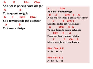 A E F#m C#m
Se o sol se pôr e a noite chegar
A B
Tu és quem me guia
A E F#m C#m
Se a tempestade me alcançar
A B
Tu és meu abrigo
A C#m
Se o mar me submergir
B A C#m B A
A Tua mão me traz à tona pra respirar
E B C#m B
E me faz andar sobre as águas
A C#m B A
Tu és o Deus da minha salvação
C#m B A
És o meu dono, minha paixão
E B C#m B
Minha canção e o meu louvor
F#m C#m B E
A le lu ia
F#m C#m B E
A Le lu ia
 