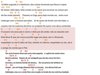 G D Am
A bíblia sagrada é a referência, das coisas tremenda que Deus é capaz
Em D G D Am
De fazeer, falta lápis, falta caneta se for parar pra escrever as coisas que
Em D G D Am
ele fez neste planeta Passeia no fogo para todo mundo ver, entra num
Em D G D
iceberger sem o homem perceber, Ai de quem de frente com ele bater, o
Am C G
oceano não há costuma devolver os projetos De quem com deus contender.
G D Em C G
O oceano nos seus pés é como o chão pra ele andar, não se assuste com
D C D G D
Este Deus É que ele nunca escolhe lugar pra pisar, ele é o Emanuel,
Em C G D Am
respeitado no mar E além do Céu, temido no inferno, respeitado no céu, ele é
D G
o amigo do crente que é Fiel.
G D Am
Um certo homem disse que seria mais popular, e a glória do cantor Jesus
Em D G D
Queria acalmar, Depois de um autógrafo que ele deu cinco tiro foi e
Am Em D G
escreveu, no túmulo Aonde ele desceu, Ele nao precisa de telefone ou
D Am Em D G
celular, pra em longa distancia falar ou Escutar, nas alturas Está sua
D Am C G C D
Habitação, mas se o crente fizer uma oração no fundo do mar está Sua Audição
 