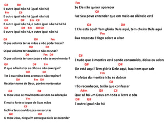 G# D#
E outro igual não há (igual não há)
Fm C#
E outro igual não há (igual não há)
G# D# Fm C#
E outro igual não há, e outro igual não há há há
G# D# Fm D# C#
E outro igual não há, e outro igual não há
G# D# Fm
O que adianta ter as mãos e não poder tocar?
D# C#
O que adianta ter ouvidos e não escutar?
D# Fm D#
O que adianta ter um corpo e não se movimentar?
G# D# Fm
O que adianta ter os olhos e não enxergar?
D# C#
Ter à sua volta bons aromas e não respirar?
D# Fm D#
Receber nome de Deus, porém morto estar
G# D#
O meu Deus se movimenta ao som da adoração
Fm
É muito forte o toque de Suas mãos
C#
Inclina Seus ouvidos pra me escutar
G# D#
O meu Deus, ninguém consegue Dele se esconder
C#
E tudo que é mentira está sendo consumido, deixa eu adora
G# D#
Ele está aqui! Tem glória Dele aqui, baal tem que cair
Fm
Profetas da mentira irão se dobrar
C#
Irão reconhecer, terão que confessar
A#m G# C#
Que só há um Deus em toda a Terra e céu
D# G#
E outro igual não há
Fm
Se Ele não quiser aparecer
C#
Faz Seu povo entender que em meio ao silêncio está
G# D#
E Ele está aqui! Tem glória Dele aqui, tem cheiro Dele aqui
Fm
Sua resposta é fogo sobre o altar
 