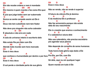 D9 A9
Ele não recebe ordens e nem é mandado
G D9 A9
Ele mesmo é quem manda e faz como Ele quer
D9 A9
É juiz que julga todos sem ser subornado
G D9
Nunca se sente cansado assim só Ele é
D A
Deus não tem substituto nem tem fiador
G
Não deve pra ninguém não acha cobrador
D D4
É absoluto e não erra em nada
D A
A sala do universo inteiro é escritorio dele
G
Não existe fila pra falar com Ele
A9 D
Atende todo mundo sem hora marcada
D9 D
Esse é meu deus
A
que conhece a humanidade por dentro e por fora
A9 A
Esse é meu deus
D
O sol perde a claridade perto de sua glória
D9 D
Esse é meu deus
G
Não se vende, não se rende é superior
D
O futuro da ciência Ele já domina
A D
E da medicina Ele é professor
A D
Não faz aniversário porque não existe
data do seu nascimento
G
Ele é o mestre que ensina o conhecimento
A D
E a sabedoria é aluna dele
A D
Não usa calendário, não precisa secretário
pra agendar seus planos
G
Não depende de conselho de seres humanos
A D
Toda honra toda glória seja dada a Ele
A D
Pra Ele, por Ele, com Ele
G A
Só dele, aqui ou em qualquer lugar
D
Quem manda em tudo é Ele
 