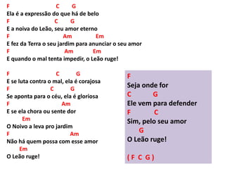 F C G
Ela é a expressão do que há de belo
F C G
E a noiva do Leão, seu amor eterno
F Am Em
E fez da Terra o seu jardim para anunciar o seu amor
F Am Em
E quando o mal tenta impedir, o Leão ruge!
F C G
E se luta contra o mal, ela é corajosa
F C G
Se aponta para o céu, ela é gloriosa
F Am
E se ela chora ou sente dor
Em
O Noivo a leva pro jardim
F Am
Não há quem possa com esse amor
Em
O Leão ruge!
F
Seja onde for
C G
Ele vem para defender
F C
Sim, pelo seu amor
G
O Leão ruge!
( F C G )
 