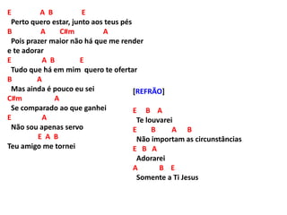 E A B E
Perto quero estar, junto aos teus pés
B A C#m A
Pois prazer maior não há que me render
e te adorar
E A B E
Tudo que há em mim quero te ofertar
B A
Mas ainda é pouco eu sei
C#m A
Se comparado ao que ganhei
E A
Não sou apenas servo
E A B
Teu amigo me tornei
[REFRÃO]
E B A
Te louvarei
E B A B
Não importam as circunstâncias
E B A
Adorarei
A B E
Somente a Ti Jesus
 