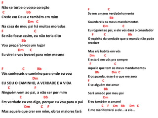 F
Não se turbe o vosso coração
C Bb
Crede em Deus e também em mim
Dm C
Na casa de meu pai há muitas moradas
F C
Se não fosse assim, eu não teria dito
Bb
Vou preparar-vos um lugar
Dm C
Eu virei e vos levarei para mim mesmo
F C Bb
Vós conheceis o caminho para onde eu vou
Dm
EU SOU O CAMINHO, A VERDADE E A VIDA
C F
Ninguém vem ao pai, a não ser por mim
C Bb
Em verdade eu vos digo, porque eu vou para o pai
Dm C F
Mas aquele que crer em mim, obras maiores fará
F C
Se me amares verdadeiramente
Bb
Guardareis os meus mandamentos
Dm C
Eu rogarei ao pai, e ele vos dará o consolador
F C Bb
O espírito da verdade que o mundo não pode
receber
Mas ele habita em vós
Dm C
E estará em vós pra sempre
F C
Aquele que tem os meus mandamentos
Bb Dm C
E os guarda, esse é o que me ama
F C
E se alguém me amar
Bb
Será amado por meu pai
Dm
E eu também o amarei
C F Cm Bb Dm C
E me manifestarei a ele... a ele...
 