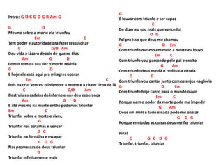 Intro: G D C G D G B Am G
G D
Mesmo sobre a morte ele triunfou
Em C
Tem poder e autoridade pra fazer ressuscitar
C G/B Am
Deu vida a lázaro depois de quatro dias
Am G D
Com o som da sua voz o morto revivia
G D
E hoje ele está aqui pra milagres operar
Em C
Pois na cruz venceu o inferno e a morte e a chave tirou de lá
C G/B Am
Destruiu as cadeias do inferno e nos deu esperança
Am G D
E até mesmo na morte então podemos triunfar
Em C
Triunfar sobre a morte e viver,
G
Triunfar nas batalhas e vencer
D G
Triunfar na fornalha e escapar
C D G
Nas promessas de deus triunfar
D
Triunfar infinitamente mais
G
É louvar com triunfo e ser capaz
C
De dizer eu sou mais que vencedor
D G
Foi pra isso que deus me chamou
G D Em
Com triunfo mesmo em meio a morte eu louvo
Em C
Com triunfo vou passando pelo pai e exalto
G Am
Com triunfo deus me dá o troféu da vitória
D G
Com triunfo vou cantar junto com os anjos na glória
G D Em
Com triunfo hoje canto para o mundo ouvir
Em C
Porque nem o poder da morte pode me impedir
G Am
Deus em mim é tudo e nada pode me abalar
G D G
Porque em todas as coisas deus me faz triunfar
Final
C G C D G
Triunfar, triunfar, triunfar
 