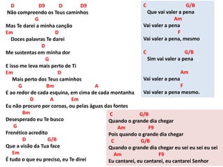 D D9 D D9
Não compreendo os Teus caminhos
G
Mas Te darei a minha canção
Em D
Doces palavras Te darei
D
Me sustentas em minha dor
G
E isso me leva mais perto de Ti
Em D
Mais perto dos Teus caminhos
G Bm A
E ao redor de cada esquina, em cima de cada montanha
D A Em
Eu não procuro por coroas, ou pelas águas das fontes
Bm
Desesperado eu Te busco
G
Frenético acredito
D G/B
Que a visão da Tua face
Em
É tudo o que eu preciso, eu Te direi
C G/B
Que vai valer a pena
Am
Vai valer a pena
F
Vai valer a pena, mesmo
C G/B
Sim vai valer a pena
Am
Vai valer a pena
F
Vai valer a pena mesmo.
C G/B
Quando o grande dia chegar
Am F9
Pois quando o grande dia chegar
C G/B
Quando o grande dia chegar eu sei eu sei eu sei
Am F9
Eu cantarei, eu cantarei, eu cantarei Senhor
 