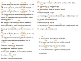 G9 D Em C9
Aquieta minh'alma, faz meu coração ouvir Tua voz
G9 D Em C9
Me chama pra perto, só assim eu não me sinto só
G9 D Em C9
Aquieta minh'alma, faz meu coração ouvir Tua voz
G9 D Em C9
Me chama pra perto, só assim eu não me sinto só
G9 D
Porque na verdade eu descobri que tudo o que eu
preciso está em Ti
Em C9
Mas, meu coração é teimoso demais pra admitir
G9 D
Sei que depender é como viver perigosamente
Em C9
Mas, eu preciso acreditar e confiar no que você me
diz
G9 D Em C9
Aquieta minh'alma, faz meu coração ouvir Tua voz
G9 D Em C9
Me chama pra perto, só assim eu não me sinto só
G9 D
Eu sei que mesmo sem entender você está no
controle
Em
Então, me esconda no Teu coração
C9
Me amarre a Ti pra eu não desistir
G9 D
Eu não quero mais fugir da tua vontade pra mim
Em
Eu sei que vai ser difícil
C9
Mas, você estará sempre comigo
G9 D
E mesmo que minh'alma grite e tente me fazer voltar atrás
Em
Eu vou confiar, eu vou descansar
C9 G9 D Em C9
Me lançar no teu amor, no teu amor Senhor
G9
O tempo não pode apagar
D Em
As muitas águas nunca levarão o amor que você sente por mim
C9
Eu sei que tudo vai se cumprir
G9
O tempo não pode apagar
D Em
As muitas águas nunca levarão o amor que você sente por mim
C9
Eu sei que tudo vai se cumprir
D
E se eu cair a Tua mão me levantará
Em C9
E se eu chorar, toda lágrima você enxugará
D
E se eu cair a Tua mão me levantará
Em C9
E se eu chorar, toda lágrima você enxugará
Então vem
 