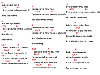 A
Ao seus pés estou
A/C# D9
Pra render tudo que sou a Ti
Tudo que eu tiver
A
Receba aqui senhor
A/C# D9
Meu perfume minhas lágrimas
E9
Que vão cair
[Pré-Refrão]
Bm7 A
Basta um olhar no seu rosto
F#m7 D9
Fui perdoada logo que te vi
Bm7 A
E todos os meus tesouros
F#m7 E9
Eu vou derramar diante de Ti
A
E eu quebro o meu vaso
A/C# D9
E eu quebro o meu vaso aos seus pés
Aos pés do meu amado
A
E eu quebro o meu vaso
A/C# D9
E eu quebro o meu vaso aos seus pés
Aos pés do meu amado
[Pré-Refrão]
Bm7 A
Basta um olhar no seu rosto
F#m7 D9
Fui perdoada logo que te vi
Bm7 A
E todos os meus tesouros
F#m7 E9
Eu vou derramar diante de Ti
A
E eu quebro o meu vaso
A/C# D9
E eu quebro o meu vaso aos seus pés
Aos pés do meu amado
A
E deixa quem quiser falar
A/C#
Não importa o que vão dizer
D9
Que custe o preço que custar
Eu quebraria o vaso outra vez
A
E não importa o preço
A/C#
Do perfume derramado
D9
A Tua presença vale mais
Tua presença vale mais
 