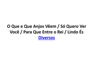 O Que e Que Anjos Vêem / Só Quero Ver
Você / Para Que Entre o Rei / Lindo És
Diversos
 