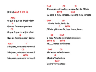 [Intro] Am7 F C9 G
Am7
O que é que os anjos vêem
F
Que os fazem se prostrar
C9
O que é que os anjos vêem
G
Que os fazem cantar: Santo
Am7 F
Só quero, só quero ver você
C9
Só quero, só quero ver você
G G/F#
Só quero, só quero ver você
Em7 C9 G
Para que entre o Rei, Jesus o Rei da Glória
D/F# Em7
Eu abro o meu coração, eu abro meu coração
Em7 C9
Lindo, lindo, lindo és
G D/F#
Glória, glória eu Te dou, Jesus, Jesus
C9 Em7
O meu Amado é o mais belo entre
D/F# G D/F#
Mi___lhares e milhares
Em7 C9
Me leva a sala do trono
G
Mostra Tua beleza
Bm7
Quero ver Tua face
 