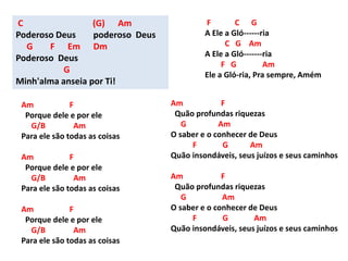 Am F
Porque dele e por ele
G/B Am
Para ele são todas as coisas
Am F
Porque dele e por ele
G/B Am
Para ele são todas as coisas
Am F
Porque dele e por ele
G/B Am
Para ele são todas as coisas
C (G) Am
Poderoso Deus poderoso Deus
G F Em Dm
Poderoso Deus
G
Minh'alma anseia por Ti!
F C G
A Ele a Gló------ria
C G Am
A Ele a Gló-------ria
F G Am
Ele a Gló-ria, Pra sempre, Amém
Am F
Quão profundas riquezas
G Am
O saber e o conhecer de Deus
F G Am
Quão insondáveis, seus juízos e seus caminhos
Am F
Quão profundas riquezas
G Am
O saber e o conhecer de Deus
F G Am
Quão insondáveis, seus juízos e seus caminhos
 