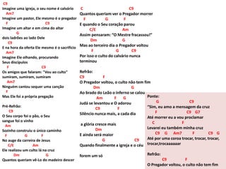 C9
Imagine uma igreja, o seu nome é calvário
Am7
Imagine um pastor, Ele mesmo é o pregador
F C9
Imagine um altar e em cima do altar
G
dois ladrões ao lado Dele
C9
E na hora da oferta Ele mesmo é o sacrifício
Am7
Imagine Ele olhando, procurando
Seus discípulos
F C9
Os amigos que falaram: "Vou ao culto"
sumiram, sumiram, sumiram
Am7
Ninguém cantou sequer uma canção
F
Mas Ele foi a própria pregação
Pré-Refrão:
C9
O Seu corpo foi o pão, o Seu
sangue foi o vinho
Am
Sozinho construiu o único caminho
F G F
No auge da carreira de Jesus
C/E Am
Ele realizou um culto lá na cruz
Dm G
Quantos queriam vê-Lo do madeiro descer
C C9
Quantos queriam ver o Pregador morrer
F G F
E quando o Seu coração parou
C/E Am
Assim pensaram: “O Mestre fracassou!”
Dm G
Mas ao terceiro dia o Pregador voltou
F G C9
Por isso o culto do calvário nunca
terminou
Refrão:
C9 F
O Pregador voltou, o culto não tem fim
Dm G
Ao brado do Leão o inferno se calou
Am F G
Judá se levantou e O adorou
C9 F
Silêncio nunca mais, a cada dia
a glória cresce mais
Dm
E ainda será maior
G C9
Quando finalmente a igreja e o céu
forem um só
Ponte:
G C9
“Sim, eu amo a mensagem da cruz
F C9 G7
Até morrer eu a vou proclamar
C F
Levarei eu também minha cruz
C9 G Am7 F C9 G
Até por uma coroa trocar, trocar, trocar,
trocar,trocaaaaaar
Refrão:
C9 F
O Pregador voltou, o culto não tem fim
 