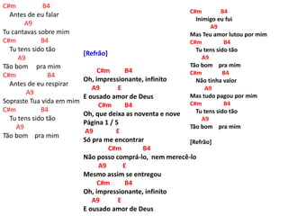 C#m B4
Antes de eu falar
A9
Tu cantavas sobre mim
C#m B4
Tu tens sido tão
A9
Tão bom pra mim
C#m B4
Antes de eu respirar
A9
Sopraste Tua vida em mim
C#m B4
Tu tens sido tão
A9
Tão bom pra mim
[Refrão]
C#m B4
Oh, impressionante, infinito
A9 E
E ousado amor de Deus
C#m B4
Oh, que deixa as noventa e nove
Página 1 / 5
A9 E
Só pra me encontrar
C#m B4
Não posso comprá-lo, nem merecê-lo
A9 E
Mesmo assim se entregou
C#m B4
Oh, impressionante, infinito
A9 E
E ousado amor de Deus
C#m B4
Inimigo eu fui
A9
Mas Teu amor lutou por mim
C#m B4
Tu tens sido tão
A9
Tão bom pra mim
C#m B4
Não tinha valor
A9
Mas tudo pagou por mim
C#m B4
Tu tens sido tão
A9
Tão bom pra mim
[Refrão]
 
