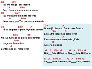 G9 Em7
Eu me rasgo por inteiro
A F#m
Faço tudo, mas vem novamente
G9 Em7
Eu mergulho na mirra ardente
A F#m
Mas peço que Tua presença aumente
G9 Em7 A
E se eu passar pelo fogo não temerei
F#m G9
Na Tua fumaça de glória eu entrarei
Em7
Longe do Santo dos
A
Santos não sei mais viver
G9 A
Quem já pisou no Santo dos Santos
F#m G
Em outro lugar não sabe viver
G A
E onde estiver clama pela glória
D
A glória de Deus
G A F#m G G A F#m G
Gló___ória, Glóóória, Gló___ória, Glóóória
G A F#m G G A F#m G
Sa____anto, Saaanto, Sa____anto, Saaanto
 