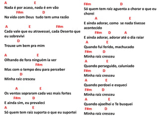 A E
Nada é por acaso, nada é em vão
F#m D
Na vida com Deus tudo tem uma razão
A E F#m
Cada vale que eu atravessei, cada Deserto que
eu sobrevivi
D
Trouxe um bem pra mim
A E
Olhando de fora ninguém ia ver
F#m
Mas com o tempo deu para perceber
D
Minha raiz cresceu
A E
Os ventos sopraram cada vez mais fortes
F#m D
E ainda sim, eu prevaleci
A E
Só quem tem raiz suporta o que eu suportei
F#m D
Só quem tem raiz aguenta a chorar o que eu
chorei
A E
E ainda adorar, como se nada tivesse
acontecido
F#m D A
E ainda adorar, adorar até o dia raiar
A E
Quando fui ferido, machucado
F#m D
Minha raiz cresceu
A E
Quando perseguido, caluniado
F#m D
Minha raiz cresceu
A E
Quando perdoei e esqueci
F#m D
Minha raiz cresceu
A E
Quando ajoelhei e Te busquei
F#m D
Minha raiz cresceu
 