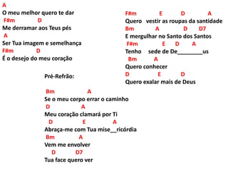 A
O meu melhor quero te dar
F#m D
Me derramar aos Teus pés
A
Ser Tua imagem e semelhança
F#m D
É o desejo do meu coração
F#m E D A
Quero vestir as roupas da santidade
Bm A D D7
E mergulhar no Santo dos Santos
F#m E D A
Tenho sede de De________us
Bm A
Quero conhecer
D E D
Quero exalar mais de Deus
Pré-Refrão:
Bm A
Se o meu corpo errar o caminho
D A
Meu coração clamará por Ti
D E A
Abraça-me com Tua mise__ricórdia
Bm A
Vem me envolver
D D7
Tua face quero ver
 