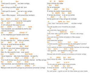G Em
Tudo que Eu queria era falar contigo,
Am D
mas tempo pra Mim você não tem
G Em
Tudo que Eu queria era ser o seu amigo,
Am D D°
mas o Meu espaço você preencheu também
Em Em7+ Em7 Em6
Nunca mais conversamos de madrugada
C9 Am7 D7(9) D°
E em soluço já não ouço tua voz
Em Em7+ Em7 Em6
Que saudade, que saudade Eu tenho das
nossas conversas
C9 Am7 D79 D° F°
E dos segredos que haviam entre nós
G D9/F# Em Em7
Foi por isso que Eu fechei as portas,
C9 Am7 D7 F° A°
Pra ver se você lembrava de Mim
G D/F# Em Em7
Já não dar pra viver nessa indiferença
C9 Am7 D F° D°
Não, Eu não suporto mais viver assim
Em Em7+ Em7 Em6
Seus negócios são mais importantes do que Eu
C9 Am7 D7(9) D°
Faz muito tempo que Eu ouvi você me chamar de Meu amigo
Em Em7+ Em7 Em6
Que saudade, que saudade Eu estou de você
C9 Am7 D7(9-) F°
Marquei este encontro porque eu precisava conversar contigo
A° G D9/F#
Que é tempo de voltar
Em Em7
De se arrepender
C9 Am7 D9 D°4
É tempo de reatar nossa amizade
G D9/F# Em Em7
É tempo de chorar e de se converter
Am7 D G
Ainda quero ser o Seu amigo de verdade
G D9/F# Em Em7
Tudo, Tudo, Tudo que Eu queria era falar contigo,
C
mas até aqueles cinco minutinhos de oração
D
que você tinha, hoje já não tem
G D9/F# Em Em7
Tudo, tudo, tudo o que Eu queria era ser o seu amigo,
C Am7
mas você arrumou tantas amizades e o Meu espaço
D7(9) D°
você preencheu também
Em Em7+ Em7 Em6
Lembra quando a gente conversava de madrugada? Lembra?
C Am7 D7(9) D°
Lá no cantinho da cama você sempre Me chamava, de meu amigo
Em Em7+ Em7 Em6
Que saudade, que saudade Eu estou de você
C Am7 D7
Marquei este encontro porque eu precisava conversar contigo
G D9/F# Em Em7
Que é tempo de voltar De se arrepender
C Am7 D D° F°
Eu vim aqui pra gente reatar nossa amizade
G D9/F# Em Em7
É tempo de chorar e de se converter
Am7 D G
Se você quiser a gente vai sair de mãos dadas por esta cidade
 